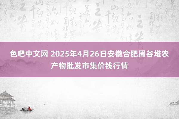 色吧中文网 2025年4月26日安徽合肥周谷堆农产物批发市集价钱行情