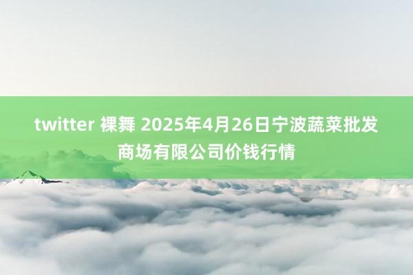 twitter 裸舞 2025年4月26日宁波蔬菜批发商场有限公司价钱行情