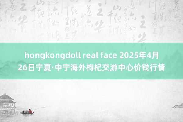 hongkongdoll real face 2025年4月26日宁夏·中宁海外枸杞交游中心价钱行情