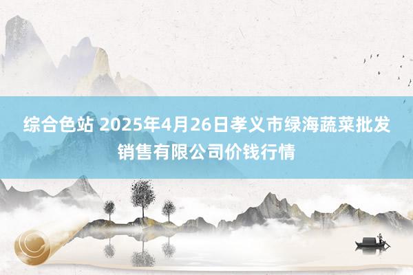 综合色站 2025年4月26日孝义市绿海蔬菜批发销售有限公司价钱行情