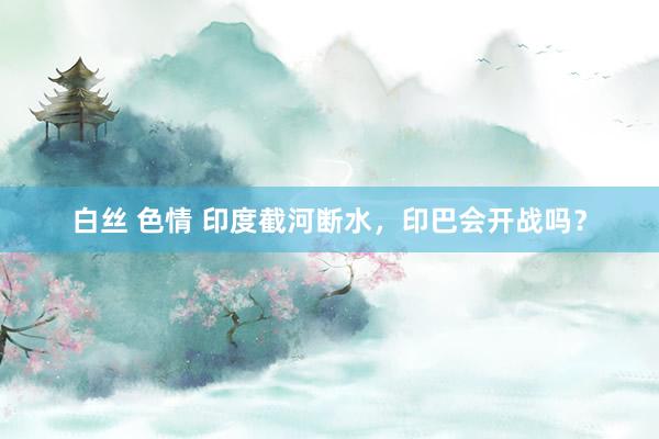 白丝 色情 印度截河断水，印巴会开战吗？