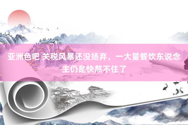 亚洲色吧 关税风暴还没扬弃，一大量餐饮东说念主仍是快熬不住了