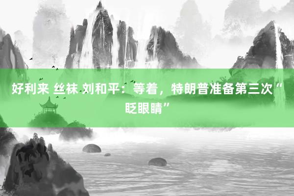 好利来 丝袜 刘和平：等着，特朗普准备第三次“眨眼睛”