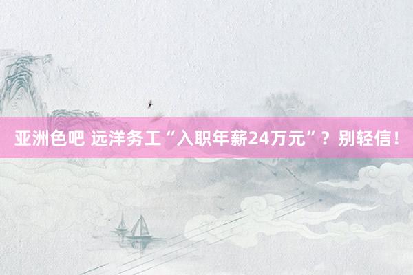 亚洲色吧 远洋务工“入职年薪24万元”？别轻信！