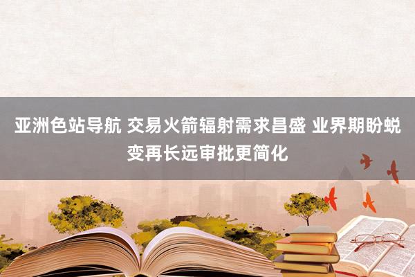 亚洲色站导航 交易火箭辐射需求昌盛 业界期盼蜕变再长远审批更简化