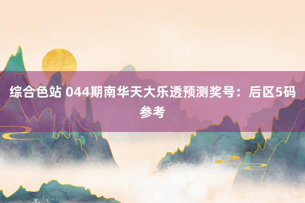 综合色站 044期南华天大乐透预测奖号：后区5码参考